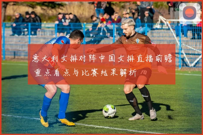 意大利女排对阵中国女排直播前瞻 重点看点与比赛结果解析