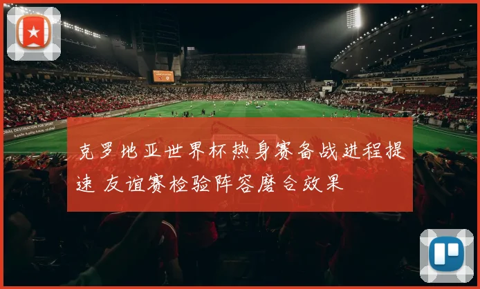 克罗地亚世界杯热身赛备战进程提速 友谊赛检验阵容磨合效果