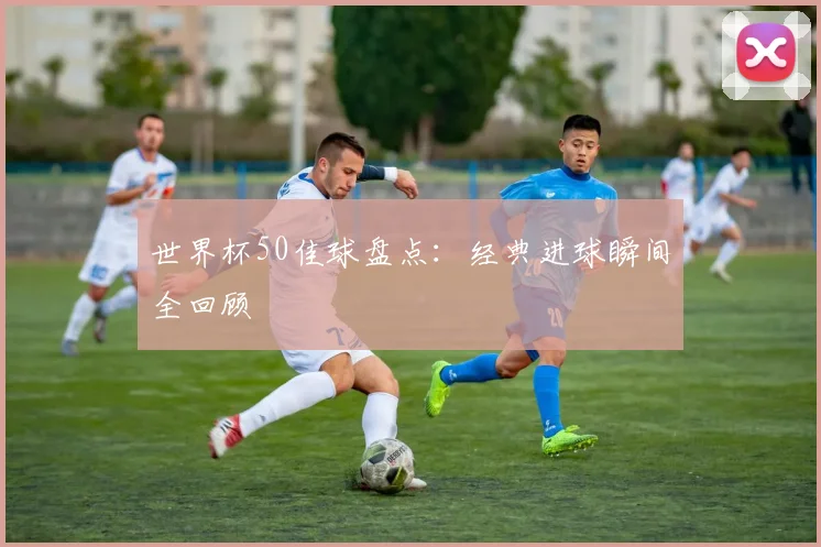 世界杯50佳球盘点：经典进球瞬间全回顾