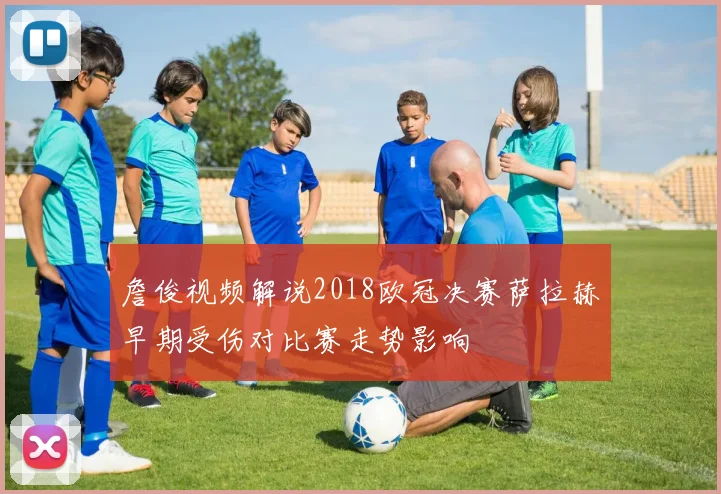 詹俊视频解说2018欧冠决赛萨拉赫早期受伤对比赛走势影响