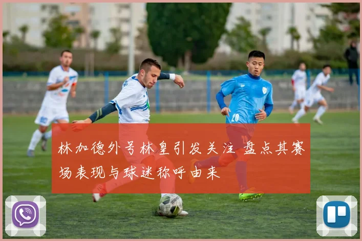 林加德外号林皇引发关注 盘点其赛场表现与球迷称呼由来