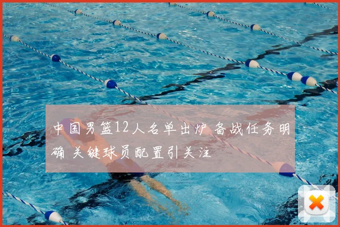 中国男篮12人名单出炉 备战任务明确 关键球员配置引关注