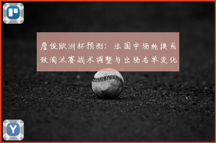 詹俊欧洲杯预测：法国中场轮换或致淘汰赛战术调整与出场名单变化
