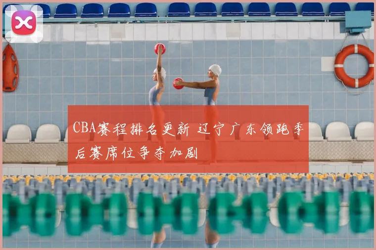 CBA赛程排名更新 辽宁广东领跑季后赛席位争夺加剧