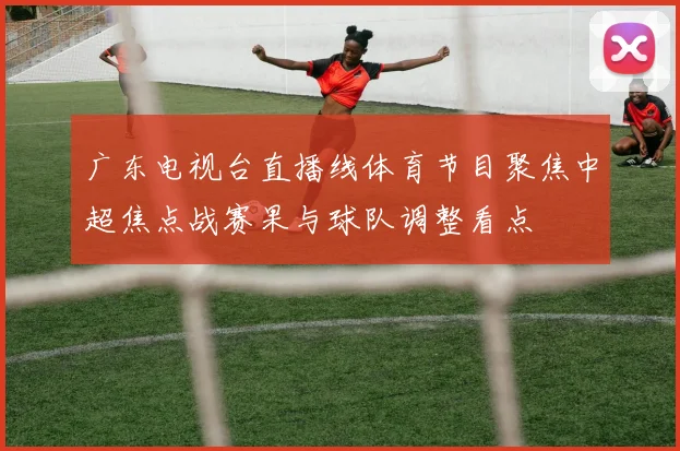 广东电视台直播线体育节目聚焦中超焦点战赛果与球队调整看点