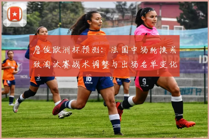 詹俊欧洲杯预测：法国中场轮换或致淘汰赛战术调整与出场名单变化