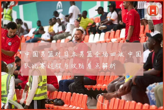 中国男篮对日本男篮全场回放 中国队比赛过程与攻防看点解析