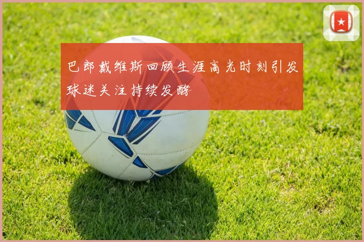 巴郎戴维斯回顾生涯高光时刻引发球迷关注持续发酵