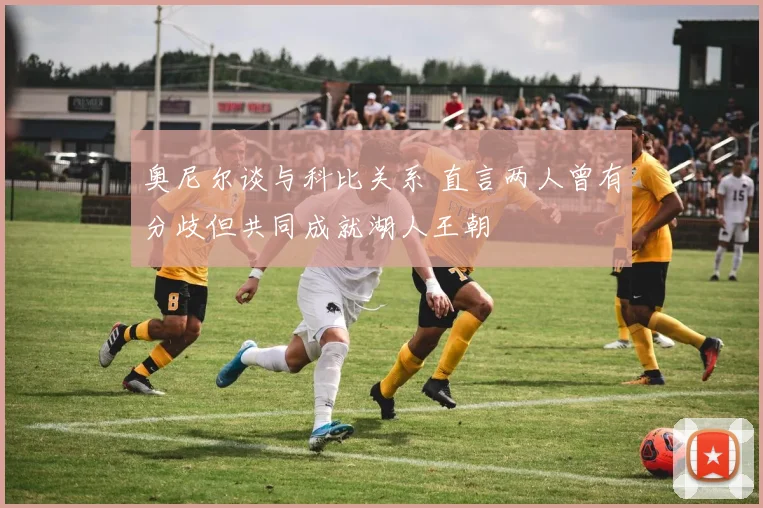 奥尼尔谈与科比关系 直言两人曾有分歧但共同成就湖人王朝