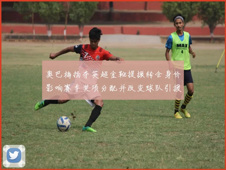 奥巴梅扬夺英超金靴提振转会身价影响赛季奖项分配并改变球队引援策略