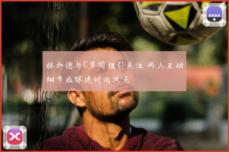 林加德与C罗同框引关注 两人互动细节成球迷讨论焦点