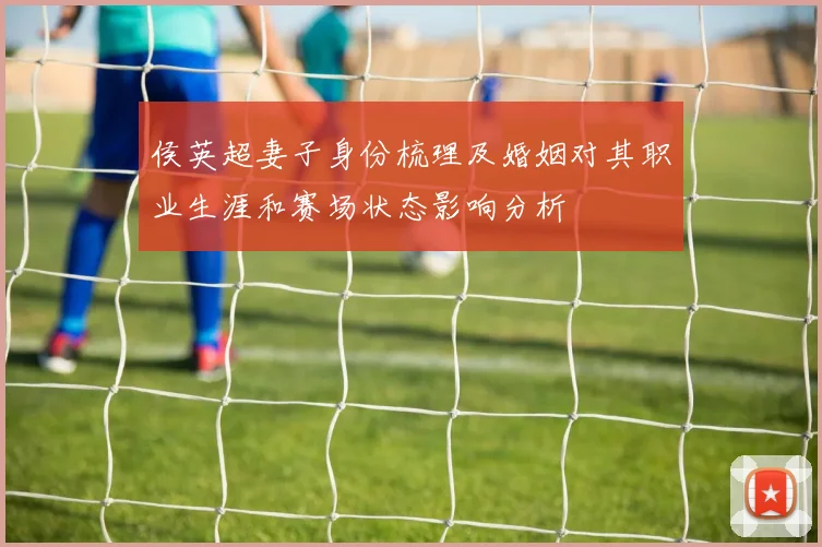 侯英超妻子身份梳理及婚姻对其职业生涯和赛场状态影响分析