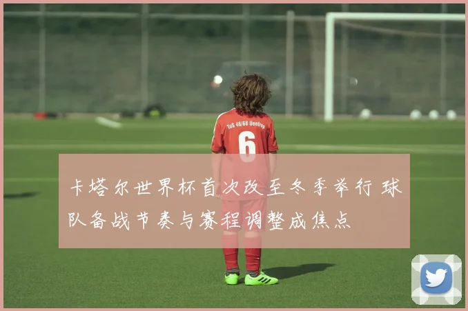 卡塔尔世界杯首次改至冬季举行 球队备战节奏与赛程调整成焦点