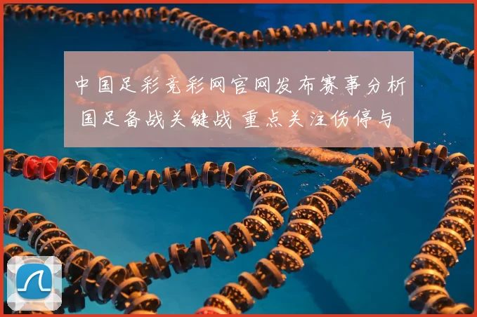 中国足彩竞彩网官网发布赛事分析 国足备战关键战 重点关注伤停与阵容调整