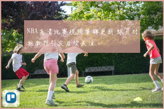 NBA高清比赛视频集锦更新 球员对抗激烈引发后续关注