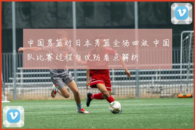 中国男篮对日本男篮全场回放 中国队比赛过程与攻防看点解析