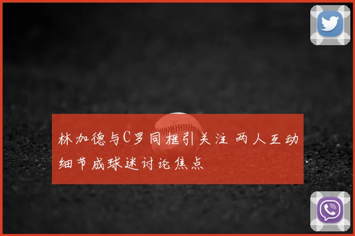 林加德与C罗同框引关注 两人互动细节成球迷讨论焦点