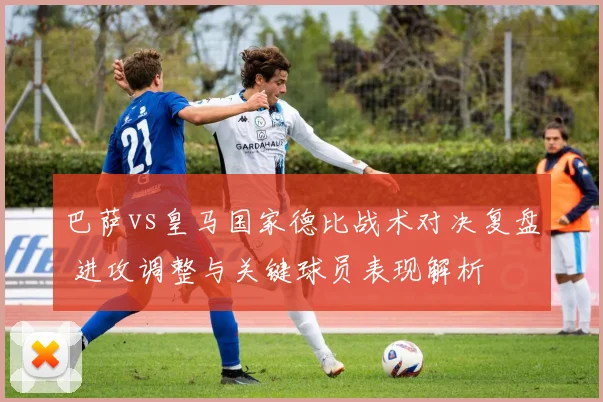 巴萨vs皇马国家德比战术对决复盘 进攻调整与关键球员表现解析