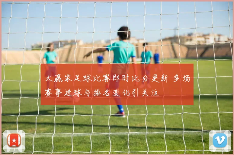 大赢家足球比赛即时比分更新 多场赛事进球与排名变化引关注