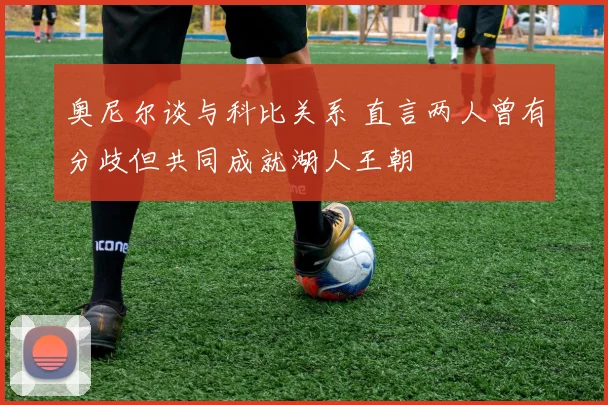 奥尼尔谈与科比关系 直言两人曾有分歧但共同成就湖人王朝