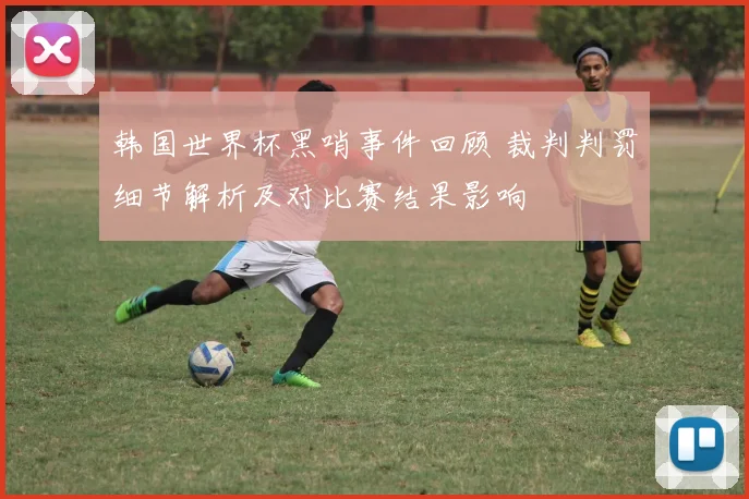 韩国世界杯黑哨事件回顾 裁判判罚细节解析及对比赛结果影响