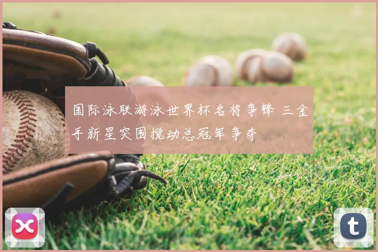 国际泳联游泳世界杯名将争锋 三金手新星突围搅动总冠军争夺