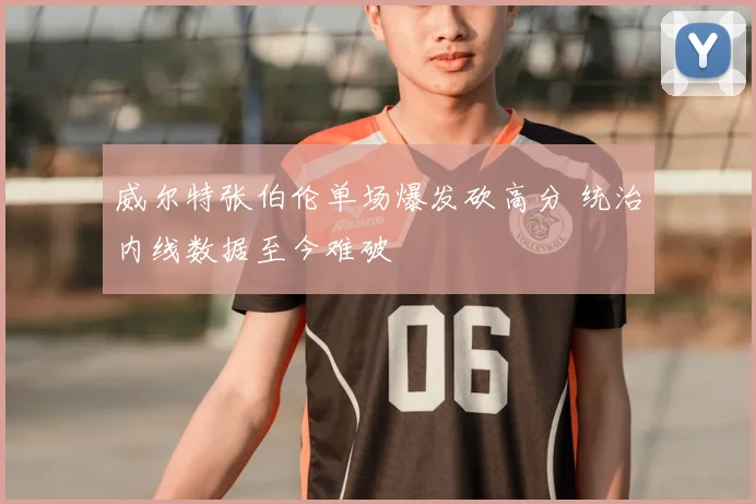 威尔特张伯伦单场爆发砍高分 统治内线数据至今难破