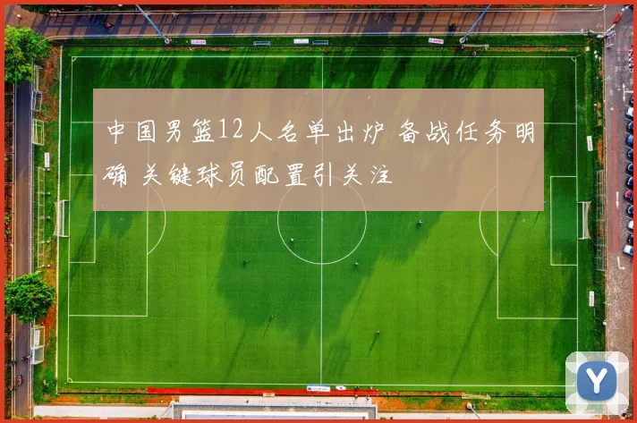 中国男篮12人名单出炉 备战任务明确 关键球员配置引关注