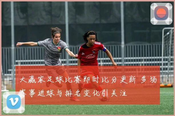 大赢家足球比赛即时比分更新 多场赛事进球与排名变化引关注