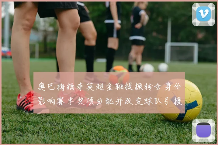 奥巴梅扬夺英超金靴提振转会身价影响赛季奖项分配并改变球队引援策略