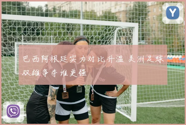 巴西阿根廷实力对比升温 美洲足球双雄争夺谁更强