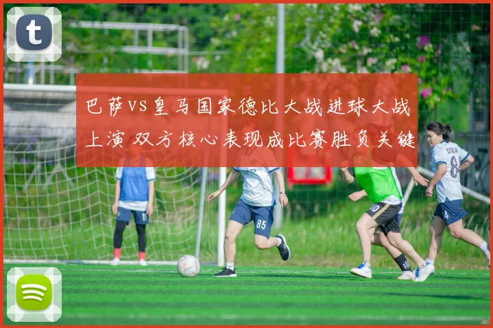 巴萨vs皇马国家德比大战进球大战上演 双方核心表现成比赛胜负关键
