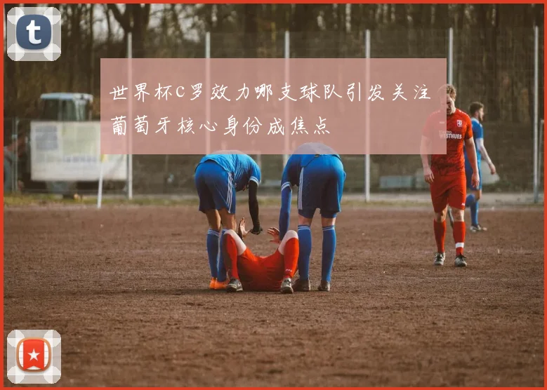 世界杯c罗效力哪支球队引发关注 葡萄牙核心身份成焦点