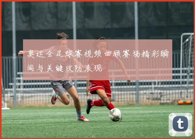 奥运会足球赛视频回顾赛场精彩瞬间与关键攻防表现