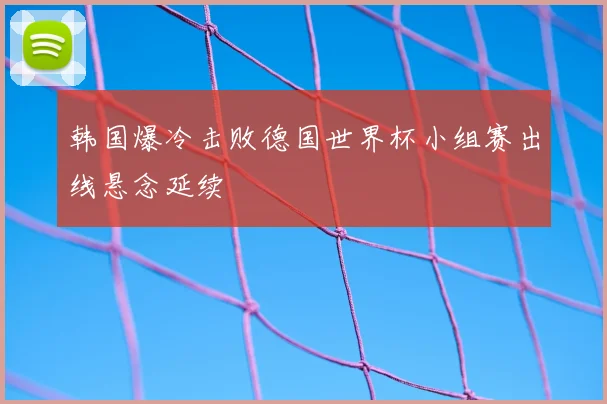 韩国爆冷击败德国世界杯小组赛出线悬念延续