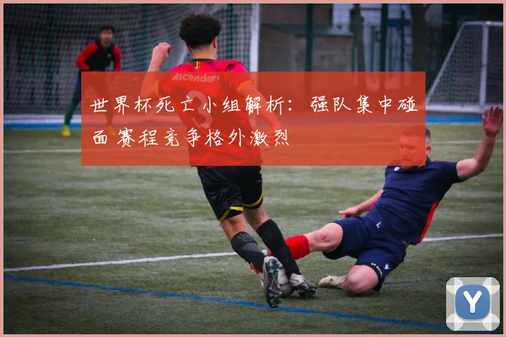 世界杯死亡小组解析：强队集中碰面 赛程竞争格外激烈