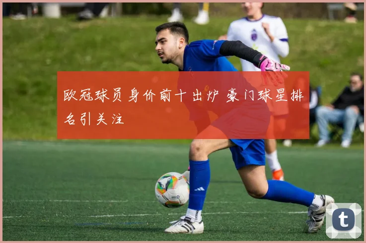 欧冠球员身价前十出炉 豪门球星排名引关注