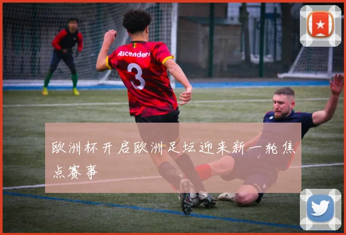 欧洲杯开启欧洲足坛迎来新一轮焦点赛事