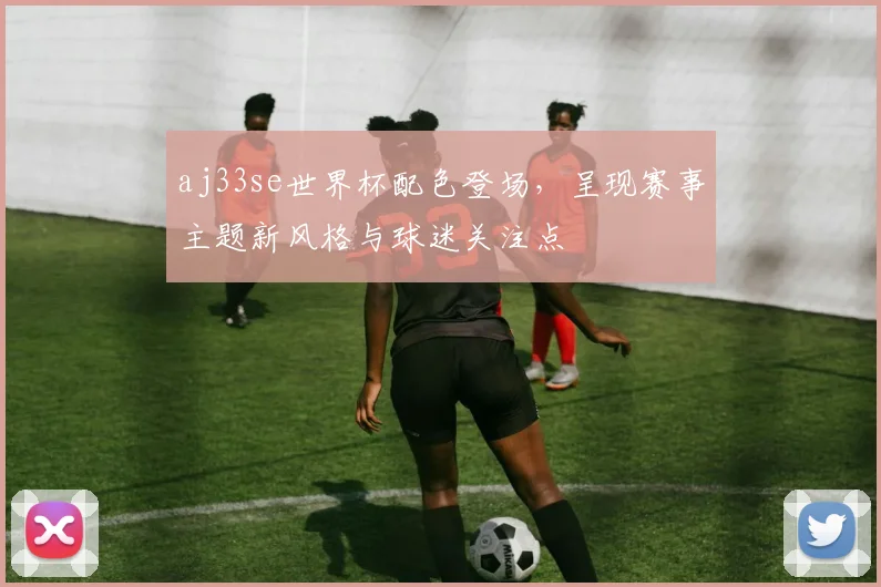 aj33se世界杯配色登场，呈现赛事主题新风格与球迷关注点