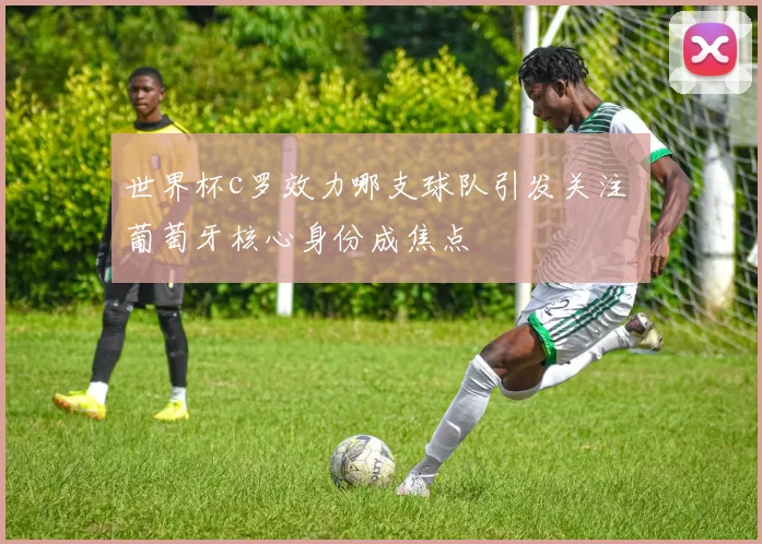 世界杯c罗效力哪支球队引发关注 葡萄牙核心身份成焦点