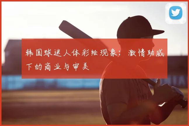 韩国球迷人体彩绘现象:激情助威下的商业与审美