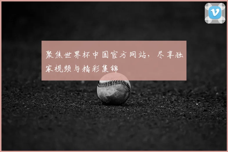 聚焦世界杯中国官方网站，尽享独家视频与精彩集锦