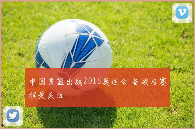 中国男篮出战2016奥运会 备战与赛程受关注