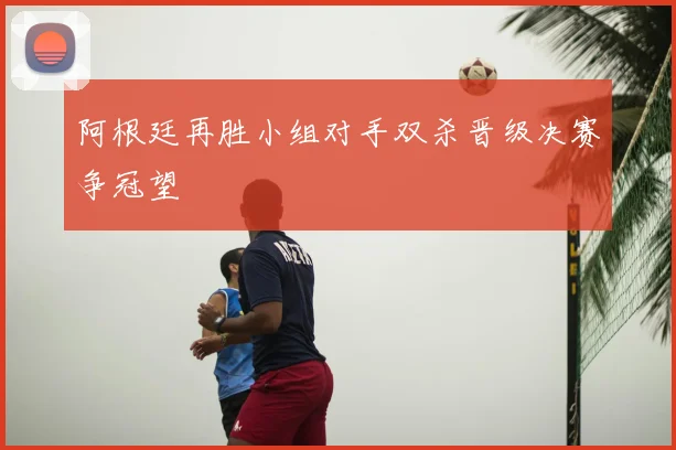阿根廷再胜小组对手双杀晋级决赛争冠望