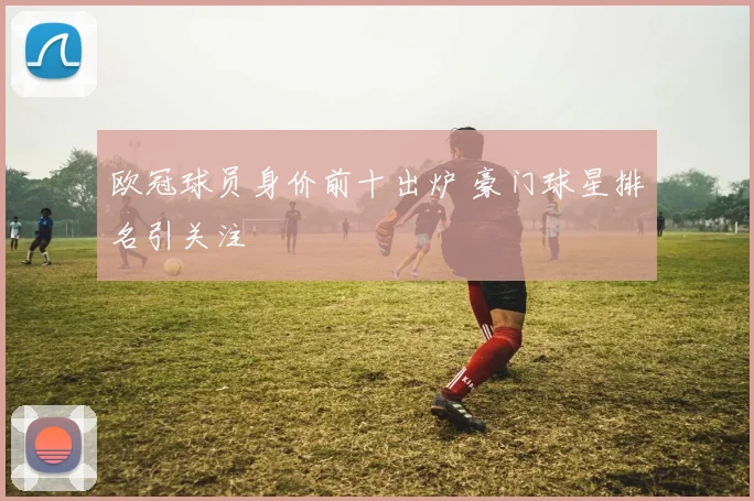 欧冠球员身价前十出炉 豪门球星排名引关注