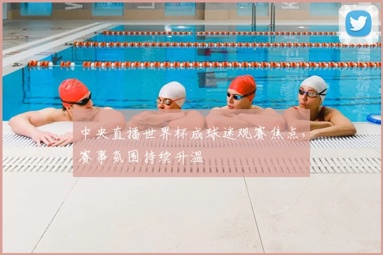 中央直播世界杯成球迷观赛焦点，赛事氛围持续升温