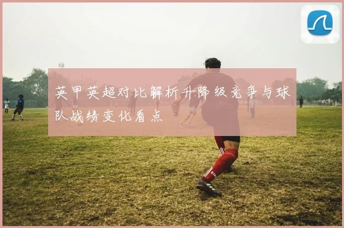 英甲英超对比解析升降级竞争与球队战绩变化看点