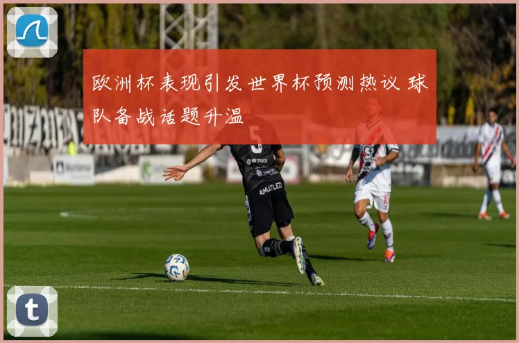 欧洲杯表现引发世界杯预测热议 球队备战话题升温